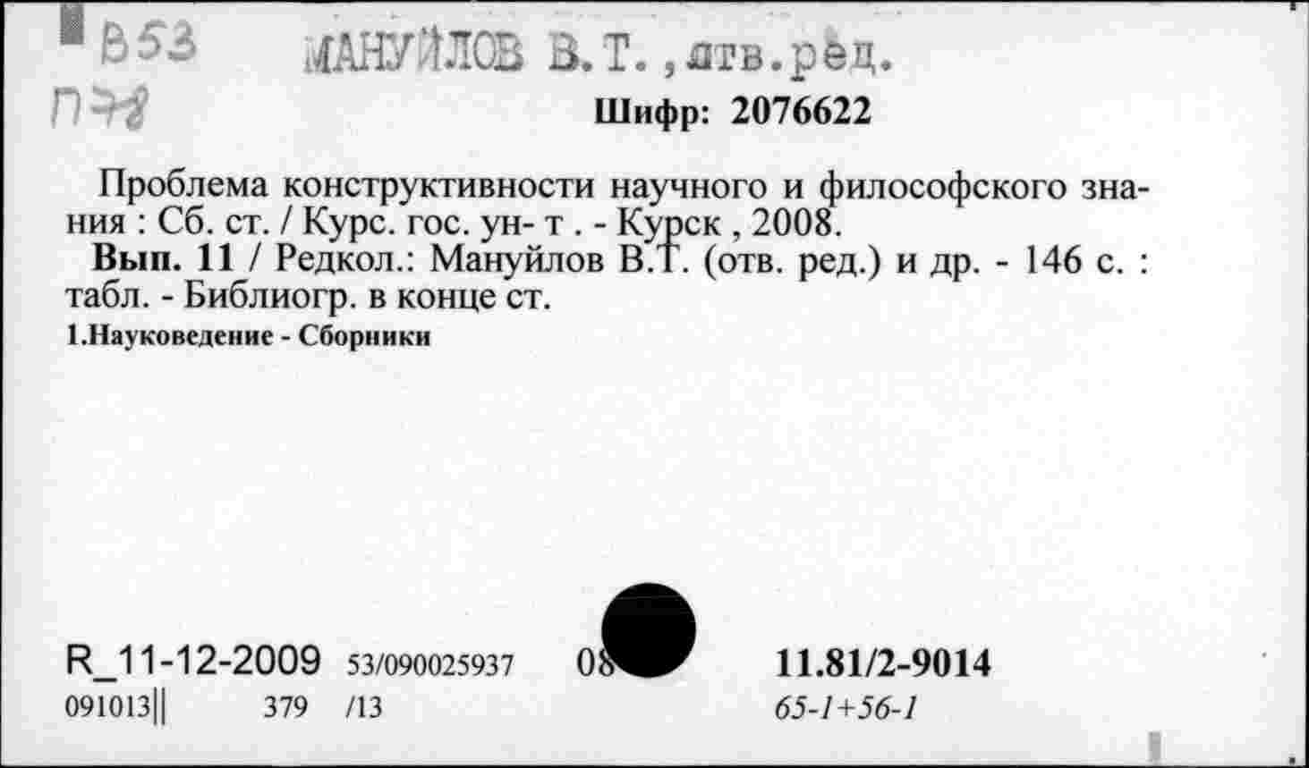 ﻿1 МАНУОСВ В.Т. ,дтв.рец.
Шифр: 2076622
Проблема конструктивности научного и философского знания : Сб. ст. / Курс. гос. ун- т . - Курск , 2008.
Вып. 11 / Редкол.: Мануйлов В.Т. (отв. ред.) и др. - 146 с. : табл. - Библиогр. в конце ст.
1 .Науковедение - Сборники
R_11-12-2009 53/090025937
091013||	379 /13
11.81/2-9014
65-1+56-1